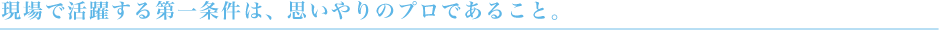 現場で活躍する第一条件は、思いやりのプロであること。